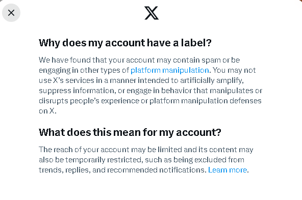 Why does my account have a label? We have found that your account may contain spam or be engagingin other types of platform manipulation. You may not use X’s services in a manner intended to artificially amplify, suppress information, or engage in behavior that manipulates or distupts people’s experience of platform manipulation defenses onX. What does this mean for my account? The reach of your account may be limited andits content may also be temporarily restricted, such as being excluded from trends, replies, and recommended notifications. Learn more. 