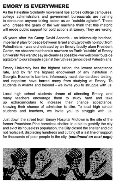 (partial text only, as i'm not clever or patient enough to convert or type all of it out. apologies.)

EMORY IS EVERYWHERE
as the palestine solidarity movement rips across college campuses, college administrators & government bureaucrats are rushing to denounce anyone taking action as an 'outside agitator'. those who grease the gears of the war machine think that this rhetoric will erode public support for bold actions at emory. they are wrong.

45 years after the camp david accords -an infamously botched , imperialist plan for peace between israel & egypt with no input from palestinians - was orchestrated by an emory faculty alum, president carter, we observe that there is nowhere on earth 'outside' of emory university. we want to say as clearly as possible - we welcome 'outside agitators' to our struggle against the ruthless genocide of palestinians.

emory university has the highest tuition, the lowest acceptance rate & by far the highest endowment of any institution in georgia. economic barriers, infamously racist standardised testing & nepotism have barred many from studying at emory. to students in atlanta & beyond - we invite you to struggle with us.

local high school students dream of attending emory, & many teachers encourage them to study hard & take up extracurriculars to increase their chance of acceptance, knowing their chance of admission is slim. to local high school students & teachers, we invite you to struggle with us'...