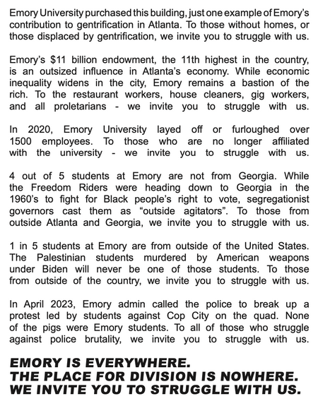 (page 2, partial)

emory universtity purchased this building, just one example of emory's contribution to gentrification in atlanta. to those without homes, or those displaced by gentrification, we invite you to struggle with us.

emory's $11bil endowment, the 11th highest in the country, is an outsized influence in atlanta's economy. while economic inequality widens in the city, emory remains a bastion of the rich. to the restaurant workers, house cleaners, gig workers & all proletarians - we invite you to struggle with us.

in 2020, emory university layed off or furloughed over 1500 employess. to those who are no longer affiliated with the university - we invite you to struggle with us.

4 out of 5 students at emory are not from georgia. while the freedom riders were heading down to georgia in the 1960s to fight for black people's right to vote, segregationist governors cast them as 'outside agitators'. to those from outside atlanta & georgia, we invite you to sturggle with us.

1 in 5 students at emory are from outside fo the united states. the palestinian students murder by american weapons under biden will never be on of those students. to those outside of the country, we invite you to struggle with us.

in april 2023, emory admin called the police to break up a protest led by students against cop city on the quad. none of the pigs were emory students. to all those who struggle against police brutality, we invite you to struggle with us.
EMORY IS EVERYWHERE. 
