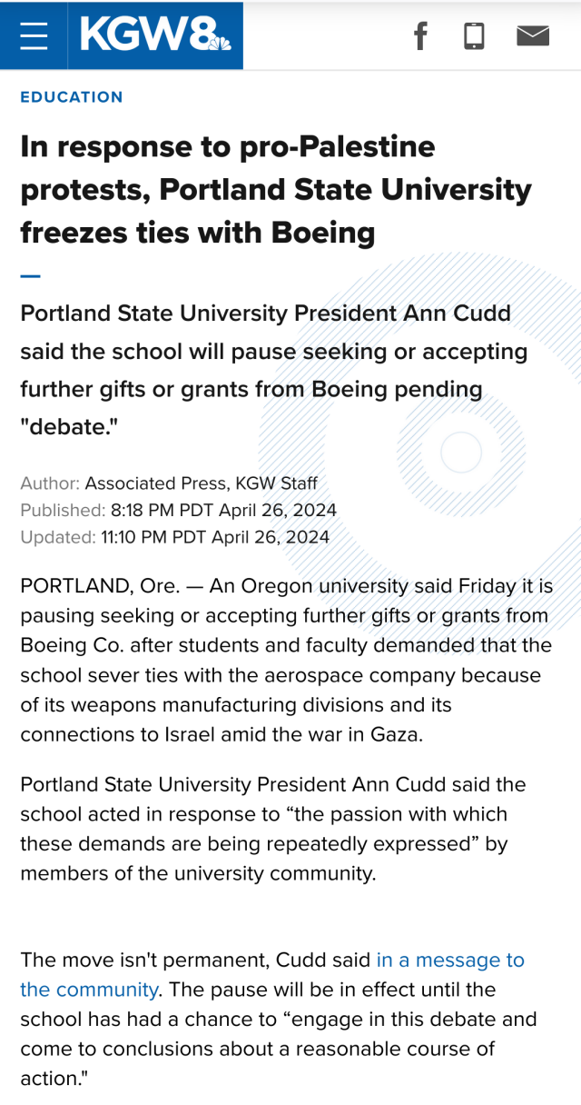 Education 

In response to pro-Palestine protests, Portland State University freezes ties with Boeing

Portland State University President Ann Cudd said the school will pause seeking or accepting further gifts or grants from Boeing pending "debate."

Author: Associated Press, KGW Staff 

Published: 8:18 PM PDT April 26, 2024 

Updated: 11:10 PM PDT April 26, 2024 

PORTLAND, Ore. — An Oregon university said Friday it is pausing seeking or accepting further gifts or grants from Boeing Co. after students and faculty demanded that the school sever ties with the aerospace company because of its weapons manufacturing divisions and its connections to Israel amid the war in Gaza.

Portland State University President Ann Cudd said the school acted in response to “the passion with which these demands are being repeatedly expressed” by members of the university community.

