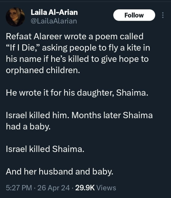 Screenshot of social media post:

Laila Al-Arian
@LailaAlarian

Refaat Alareer wrote a poem called
"If I Die," asking people to fly a kite in
his name if he's killed to give hope to
orphaned children.
He wrote it for his daughter, Shaima.
Israel killed him. Months later Shaima
had a baby.
Israel killed Shaima.
And her husband and baby.
5:27 PM • 26 Apr 24 • 29.9K Views