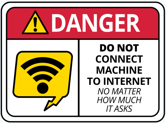 A picture of a sign

The top says "DANGER"

A wifi symbol is on the left in a yellow electronic speak bubble.

On the right are the words "DO NOT CONNECT MACHINE TO INTERNET"

In a slightly different font "NO MATTER HOW MUCH IT ASKS"