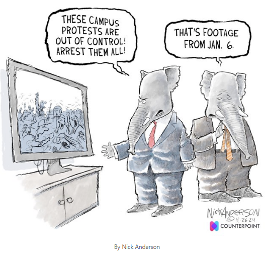 4/26/2024 political cartoon by Nick Anderson. Two elephants in suits and ties, representing the U.S. Republicans, are standing near a video/televsion screen that has footage playing of adults in active violent protest. One Repubican exclaims, "These campus protests are out fo control! Arrest them all!" referring to recent Columbia University and other peaceful campus protests about Palestine and Israel.  The other Republicans states, "That's footage from Jan. 6.", the right wing MAGA violent protest outside and inside the Capitol Building at which people were injured or killed, which then-President Trump made no attempt to stop for hours into its progress. The crowd had earlier, down the street at a rally of Trump supporters, been urged by Trump to go to the Capitol to "stop the steal" of the election" and "If you don't fight like hell you're not going to have a country anymore"