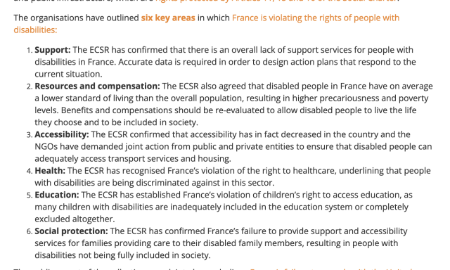 6 key areas in which France is violating :

Support: The ECSR has confirmed that there is an overall lack of support services for people with disabilities in France. Accurate data is required in order to design action plans that respond to the current situation.
    Resources and compensation: The ECSR also agreed that disabled people in France have on average a lower standard of living than the overall population, resulting in higher precariousness and poverty levels. Benefits and compensations should be re-evaluated to allow disabled people to live the life they choose and to be included in society.
    Accessibility: The ECSR confirmed that accessibility has in fact decreased in the country and the NGOs have demanded joint action from public and private entities to ensure that disabled people can adequately access transport services and housing.
    Health: The ECSR has recognised France’s violation of the right to healthcare, underlining that people with disabilities are being discriminated against in this sector.
    Education: The ECSR has established France’s violation of children’s right to access education, as many children with disabilities are inadequately included in the education system or completely excluded altogether.
    Social protection: The ECSR has confirmed France’s failure to provide support and accessibility services for families providing care to their disabled family members, resulting in people with disabilities not being fully included in society.