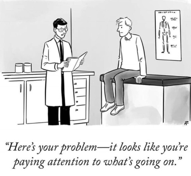 In a doctor's office, a doctor examines a chart and speaks to his concerned-looking patient:
"Here's your problem - it looks like you're paying attention to what's going on." 