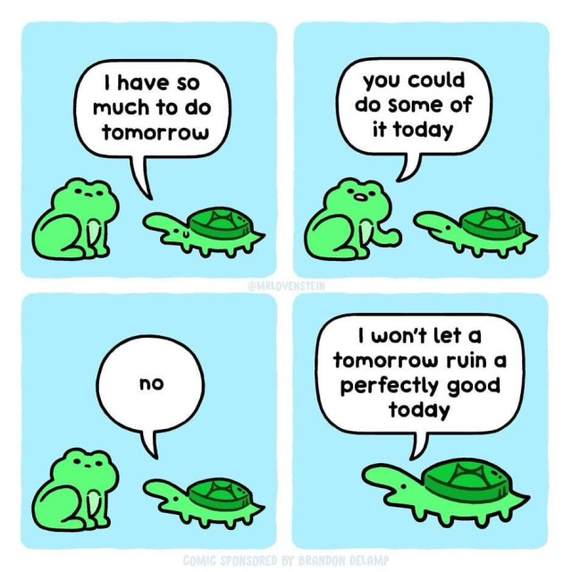 A four-panel comic featuring a conversation between a frog and a turtle.

In the first panel, the turtle says, “I have so much to do tomorrow,” which is met by the frog's response in the second panel, “you could do some of it today.”

The third panel shows the turtle flatly replying with a simple “no.”

Finally, in the fourth panel, the turtle sagely advises, “I won’t let a tomorrow ruin a perfectly good today.”

The comic is cute and light-hearted, presenting a playful take on procrastination and living in the moment. It’s done in a simple and colorful drawing style that adds to the whimsical nature of the message.