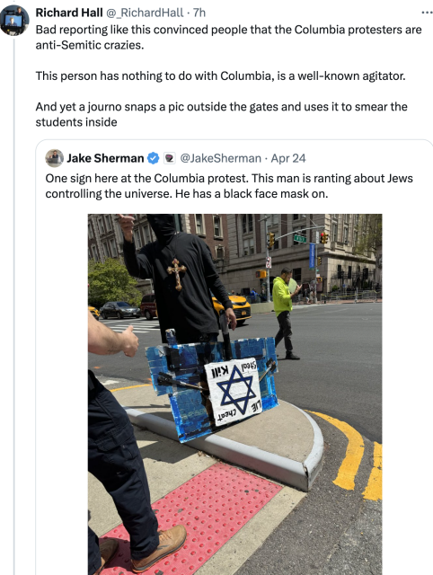 The Independent's Richard Hall responds to a twoot by Jake Sherman characterizing some antisemitic nutter as being "at the Columbia protest":  

"Bad reporting like this convinced people that the Columbia protesters are anti-Semitic crazies.

"This person has nothing to do with Columbia, is a well-known agitator.

"And yet a journo snaps a pic outside the gates and uses it to smear the students inside"