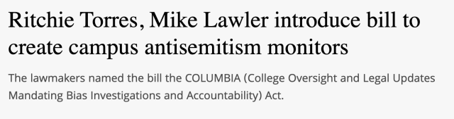 Headline: "Richie Torres, Mike Lawler introduce bill to
create campus antisemitism monitors"

Dek: "The lawmakers named the bill the COLUMBIA (College Oversight and Legal Updates Mandating Bias Investigations and Accountability) Act."