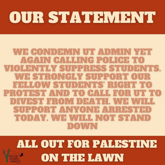 Our Statement

We condemn ut admin yet again calling police to violently suppress students.

We strongly support our fellow student's right to protest and to call for UT to divest from death.

We will support anyone arrested today.
We will not stand down.

All out for Palestine
On the Lawn
