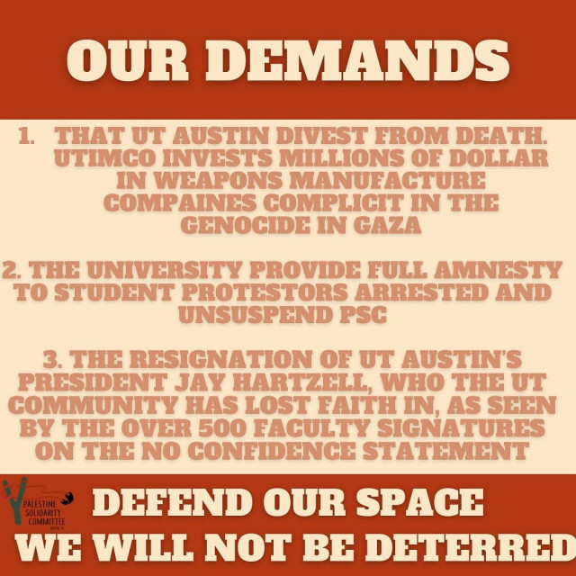 Our demands

1. That UT Austin divest from death. UTIMCO invests millions of dollars in weapons manufacture compaines complicit in the genocide in Gaza.

2. The University provided full amnesty to student protestors arrested and unsuspend PSC.

3. The resignation of UT Austin's President Jay Hartzell, who the UT Community has lost faith in, as seen by the over 500 faculty signatures on the no confidence statement.

Defend our Space
We will not be deterred.