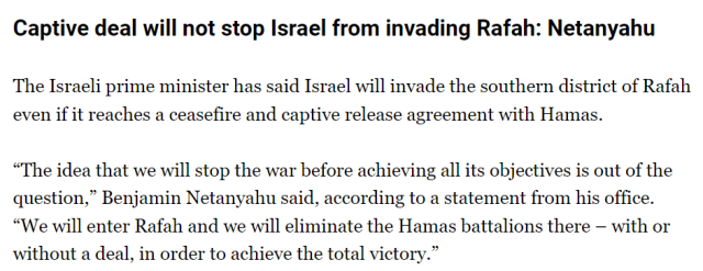 Captive deal will not stop Israel from invading Rafah: Netanyahu.
The Israeli prime minister has said Israel will invade the southern district of Rafah even if it reaches a ceasefire and captive release agreement with Hamas.

“The idea that we will stop the war before achieving all its objectives is out of the question,” Benjamin Netanyahu said, according to a statement from his office. “We will enter Rafah and we will eliminate the Hamas battalions there – with or without a deal, in order to achieve the total victory.”