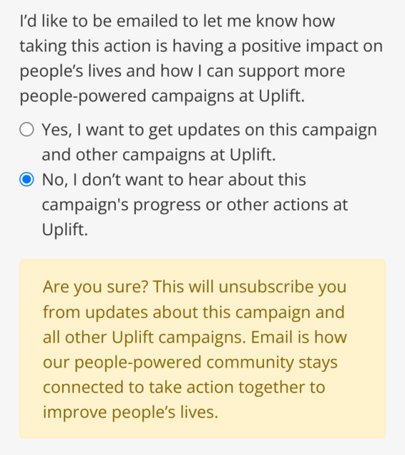 Screenshot of web page (detail):

I'd like to be emailed to let me know how taking this action is having a positive impact on people’s lives and how | can support more people-powered campaigns at Uplift.

Radio button: Yes, | want to get updates on this campaign and other campaigns at Uplift.

Radio button: No, | don't want to hear about this campaign's progress or other actions at Uplift.

Are you sure? This will unsubscribe you from updates about this campaign and all other Uplift campaigns. Email is how our people-powered community stays connected to take action together to improve people’s lives. 