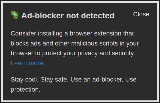 A typical ad-block popup but it reads this:

Ad-blocker not detected

Consider installing a browser extension that blocks ads and other malicious scripts in your browser to protect your privacy and security.

Stay cool. Stay safe. Use an ad-blocker. Use protection.
