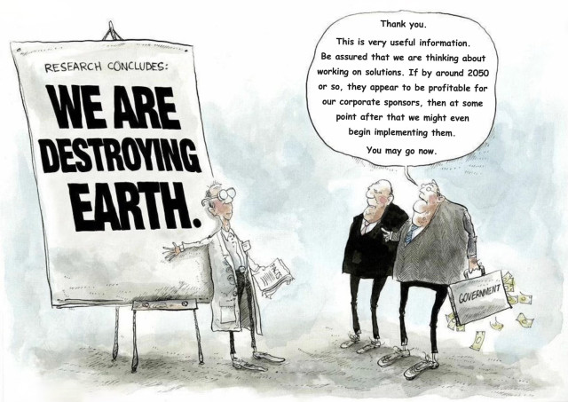 Political cartoon shows a scientist presenting research conclusions to a pair of politicians, who are both elderly white males. The scientist stands in front of a large chart which says: WE ARE DESTROYING EARTH. The politicians are not impressed. One of them, holding a briefcase bulging with dollars, says, "Thank you. This is very useful information. Be assured that we are thinking about working on solutions. If by around 2050 or so, they appear to be profitable for our corporate sponsors, then at some point after that we might even begin implementing them. You may go now."