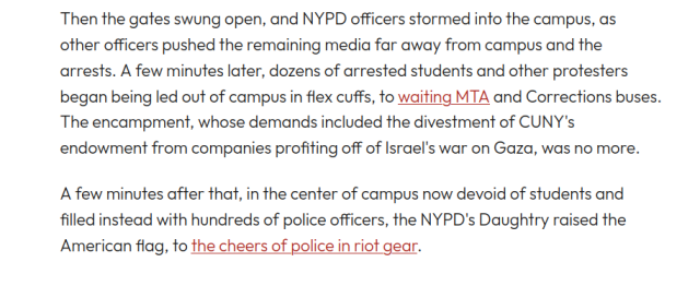 Then the gates swung open, and NYPD officers stormed into the campus, as other officers pushed the remaining media far away from campus and the arrests. A few minutes later, dozens of arrested students and other protesters began being led out of campus in flex cuffs, to waiting MTA and Corrections buses. The encampment, whose demands included the divestment of CUNY's endowment from companies profiting off of Israel's war on Gaza, was no more. 

A few minutes after that, in the center of campus now devoid of students and filled instead with hundreds of police officers, the NYPD's Daughtry raised the American flag, to the cheers of police in riot gear. 