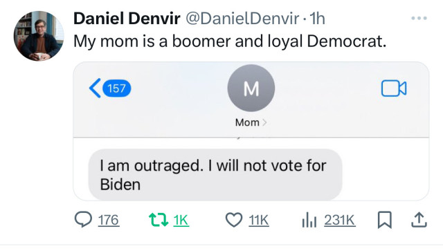 Daniel Denvir @DanielDenvir • 1h
My mom is a boomer and loyal Democrat.
< 157
Mom
I am outraged. I will not vote for
Biden
@ 176.
17 1K
11K
hil 231K