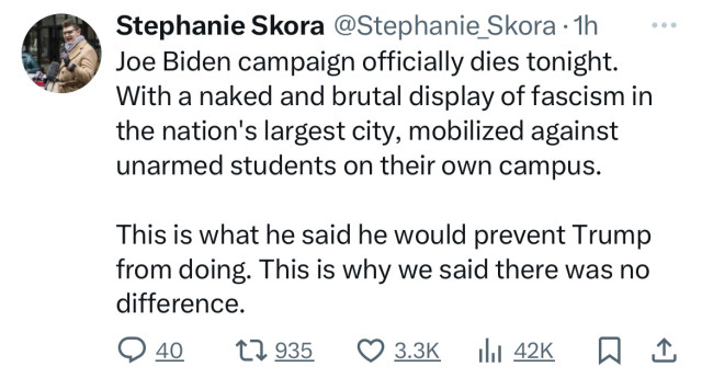Stephanie Skora @Stephanie_Skora • 1h
Joe Biden campaign officially dies tonight.
With a naked and brutal display of fascism in
the nation's largest city, mobilized against
unarmed students on their own campus.
This is what he said he would prevent Trump
from doing. This is why we said there was no
difference.
040 17935 О 3.3К I 42K 0 1