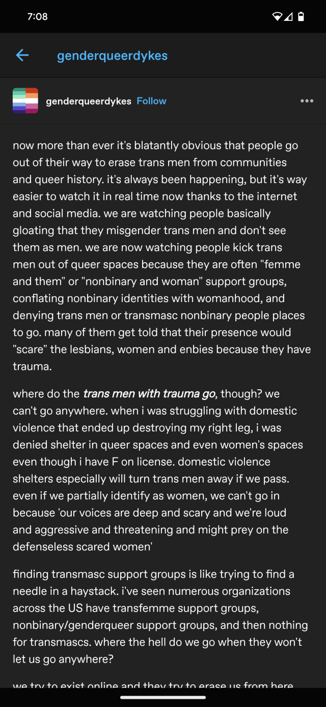 tumblr user genderqueerdykes:

now more than ever it's blatantly obvious that people go out of their way to erase trans men from communities and queer history. it's always been happening, but it's way easier to watch it in real time now thanks to the internet and social media. we are watching people basically gloating that they misgender trans men and don't see them as men. we are now watching people kick trans men out of queer spaces because they are often "femme and them" or "nonbinary and woman" support groups, conflating nonbinary identities with womanhood, and denying trans men or transmasc nonbinary people places to go. many of them get told that their presence would "scare" the lesbians, women and enbies because they have trauma. 

where do the trans men with trauma go, though? we can't go anywhere. when i was struggling with domestic violence that ended up destroying my right leg, i was denied shelter in queer spaces and even women's spaces even though i have F on license. domestic violence shelters especially will turn trans men away if we pass. even if we partially identify as women, we can't go in because 'our voices are deep and scary and we're loud and aggressive and threatening and might prey on the defenseless scared women' 

finding transmasc support groups is like trying to find a needle in a haystack. i've seen numerous organizations across the US have transfemme support groups, nonbinary/genderqueer support groups, and then nothing for transmascs. where the hell do we go when they won't let us go anywhere?