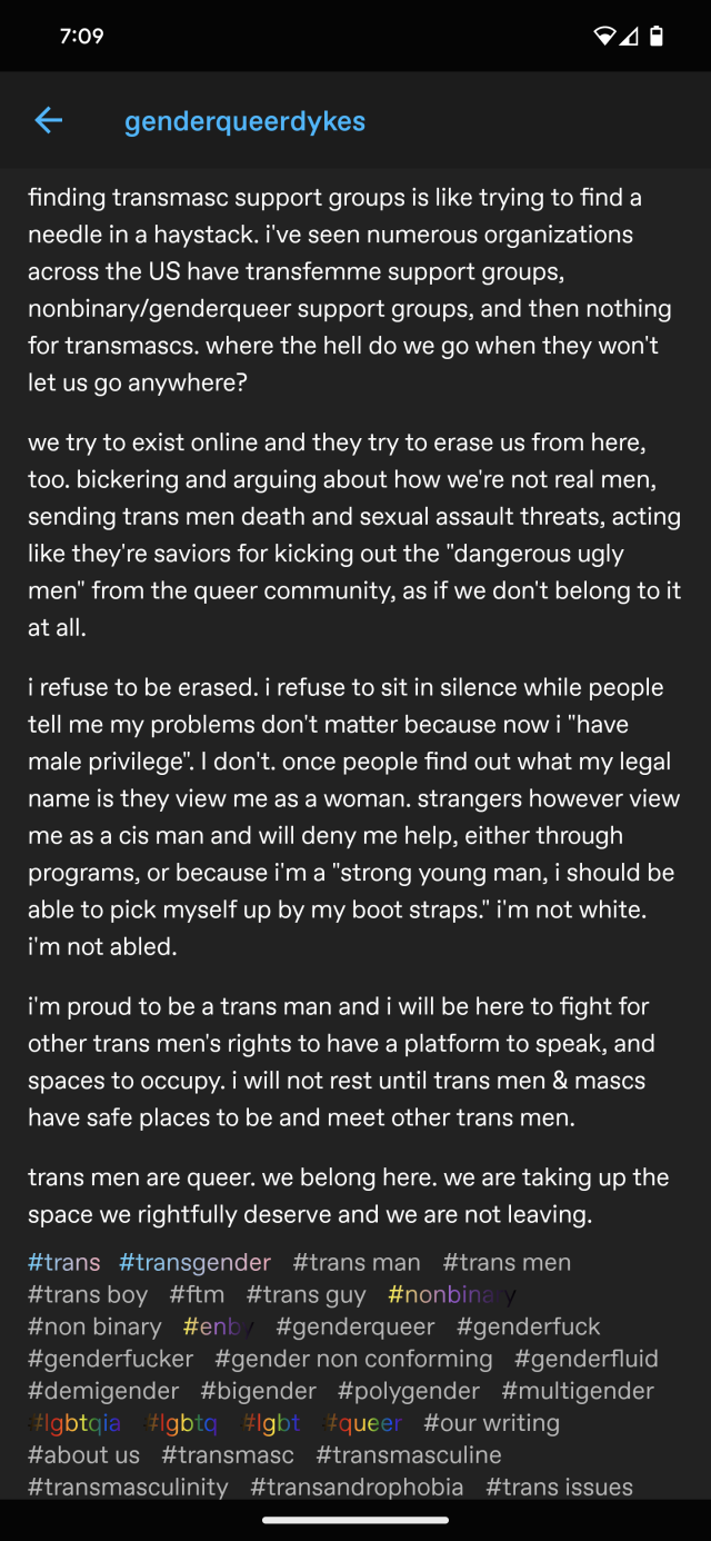 we try to exist online and they try to erase us from here, too. bickering and arguing about how we're not real men, sending trans men death and sexual assault threats, acting like they're saviors for kicking out the "dangerous ugly men" from the queer community, as if we don't belong to it at all. 

i refuse to be erased. i refuse to sit in silence while people tell me my problems don't matter because now i "have male privilege". I don't. once people find out what my legal name is they view me as a woman. strangers however view me as a cis man and will deny me help, either through programs, or because i'm a "strong young man, i should be able to pick myself up by my boot straps." i'm not white. i'm not abled.

i'm proud to be a trans man and i will be here to fight for other trans men's rights to have a platform to speak, and spaces to occupy. i will not rest until trans men & mascs have safe places to be and meet other trans men.

trans men are queer. we belong here. we are taking up the space we rightfully deserve and we are not leaving.