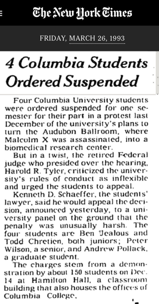 The New York Times
FRIDAY, MARCH 26, 1993
4 Columbia Students Ordered Suspended
Four Columbia University students were ordered suspended for one semester for their part in a protest last December of the university's plans to turn the Audubon Ballroom, where Malcolm X was assassinated, into a biomedical research center.
But in a twist, the retired Federal judge who presided over the hearing, Harold R. Tyler, criticized the university's rules of conduct as inflexible and urged the students to appeal.
Kenneth D. Schaeffer, the students' lawyer, said he would appeal the deci-sion, announced yesterday, to a university panel on the ground that the penalty was unusually harsh. The four students are Ben Jealous and Todd Chretien, both juniors; Peter Wilson, a senior, and Andrew Pollack, a graduate student.
The charges stem from a demon. stration by about 150 students on Dec. 14 at Hamilton Hall, a classroom building that also houses the offices of Columbia College.