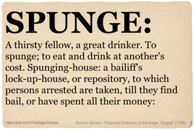 Image imitating a page from an old document, text (as in main toot):

SPUNGE. A thirsty fellow, a great drinker. To spunge; to eat and drink at another's cost. Spunging-house: a bailiff's lock-up-house, or repository, to which persons arrested are taken, till they find bail, or have spent all their money:

A selection from Francis Grose’s “Dictionary Of The Vulgar Tongue” (1785)