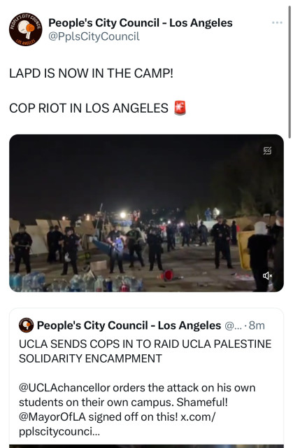 People's City Council - Los Angeles
@PplsCityCouncil
LOS ANGELES
LAPD IS NOW IN THE CAMP!
COP RIOT IN LOS ANGELES
People's City Council - Los Angeles @... •8m
UCLA SENDS COPS IN TO RAID UCLA PALESTINE
SOLIDARITY ENCAMPMENT
@UCLAchancellor orders the attack on his own
students on their own campus. Shameful!
@MayorOfLA signed off on this! x.com/
pplscitycounci...