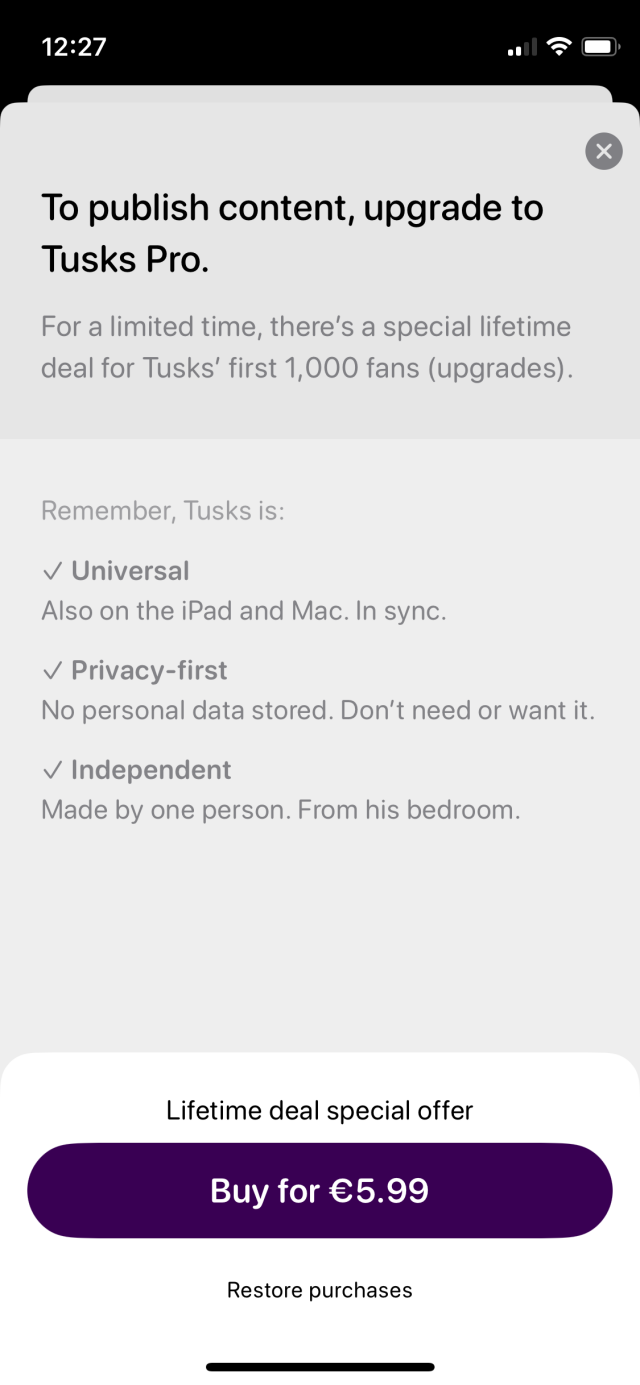 Screenshot of upgrade dialogue: “To publish content upgrade to Tusks Pro.

For a limited time, there's a special lifetime deal for Tusks' first 1,000 fans (upgrades).

Remember, Tusks is:

- Universal
Also on the iPad and Mac. In sync.

- Privacy-first
No personal data stored. Don't need or want it.

- Independent
Made by one person. From his bedroom.