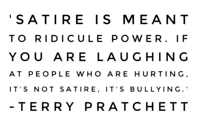 A meme with a quote attributed to Terry Pratchett. 

“Satire is meant to ridicule power. If you are laughing at who are hurting, it’s not satire. It’s bullying.” 