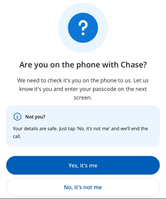 In app popup. "Are you on the phone with Chase? We need to check it's you on the phone to us. Let us know it's you and enter your passcode on the next screen. @ Not you? Your details are safe. Just tap 'No, it's not me' and we'll end the call."