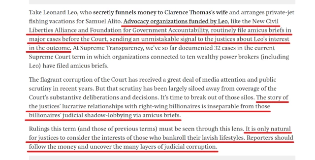 Text from article:
Take Leonard Leo, who secretly funnels money to Clarence Thomas’s wife and arranges private-jet fishing vacations for Samuel Alito. Advocacy organizations funded by Leo, like the New Civil Liberties Alliance and Foundation for Government Accountability, routinely file amicus briefs in major cases before the Court, sending an unmistakable signal to the justices about Leo’s interest in the outcome. At Supreme Transparency, we’ve so far documented 32 cases in the current Supreme Court term in which organizations connected to ten wealthy power brokers (including Leo) have filed amicus briefs.

The flagrant corruption of the Court has received a great deal of media attention and public scrutiny in recent years. But that scrutiny has been largely siloed away from coverage of the Court’s substantive deliberations and decisions. It’s time to break out of those silos. The story of the justices’ lucrative relationships with right-wing billionaires is inseparable from those billionaires’ judicial shadow-lobbying via amicus briefs.

Rulings this term (and those of previous terms) must be seen through this lens. It is only natural for justices to consider the interests of those who bankroll their lavish lifestyles. Reporters should follow the money and uncover the many layers of judicial corruption.
