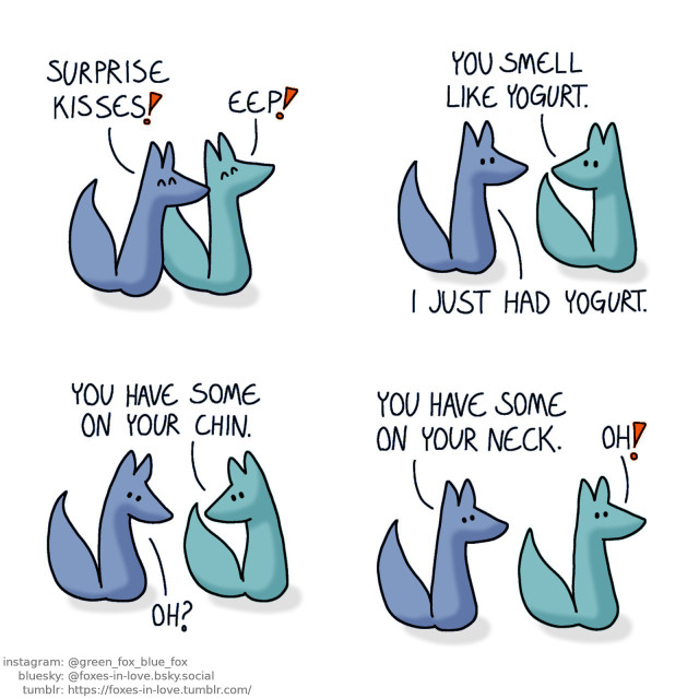 A comic of two foxes, one of whom is blue, the other is green. In this one, Blue approaches Green from behind, kissing him on the neck. Green is pleasantly surprised. Blue: Surprise kisses! Green: Eep!  Green turns to look at Blue. Green: You smell like yogurt. Blue: I just had yogurt.  Green looks down at Blue's chin, and Blue tries to bend his head to see where he's looking. Green: You have some on your chin. Blue: Oh?  Green turns around, allowing Blue to see his neck. Blue: You have some on your neck. Green: Oh?