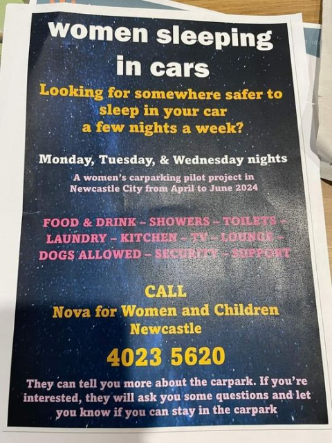 Women sleeping in cars

Looking for somewhere safer to sleep in your car a few nights a week?

Monday, Tuesday & Wednesday nights
A women’s carparking pilot project in Newcastle City from April to June 2024

Food & drink - showers - toilets - laundry - kitchen - TV - lounge - dogs allowed - security - support

CALL
Nova for Women and Children Newcastle
4023 5620

They can tell you about the carpark. If you're interested, they will ask you some questions and let you know if you can stay in the carpark 