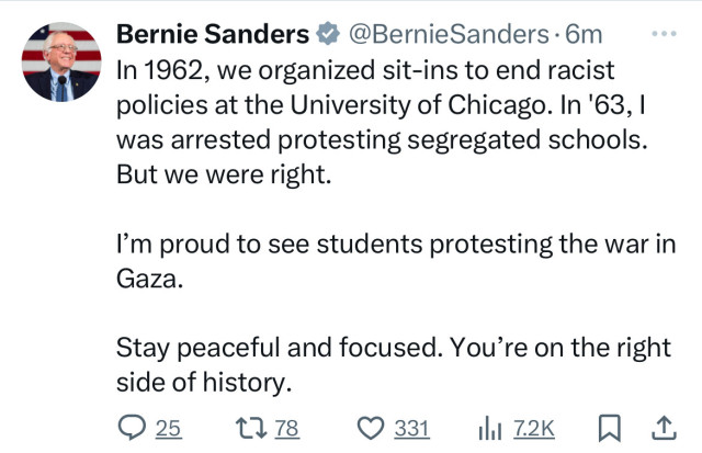 Bernie Sanders & @BernieSanders •6m
In 1962, we organized sit-ins to end racist
policies at the University of Chicago. In '63, 1
was arrested protesting segregated schools.
But we were right.
I'm proud to see students protesting the war in
Gaza.
Stay peaceful and focused. You're on the right
side of history.
025 1778
• 331 | 720+ ₴ 1.
