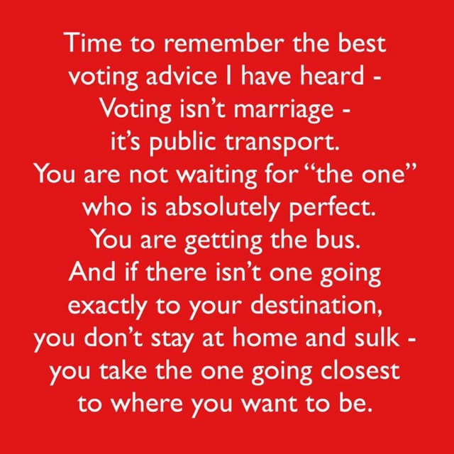 Time to remember the best voting advice | have heard - Voting isn’t marriage - it’s public transport.

You are not waiting for “the one” You are getting the bus. And if there isn’t one going to your destination, you don't stay at home and sulk to where you want to be. 