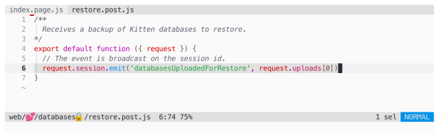 Code listing of restore.post.js in Helix Editor:

/**
  Receives a backup of Kitten databases to restore.
*/
export default function ({ request }) {
  // The event is broadcast on the session id.
  request.session.emit('databasesUploadedForRestore', request.uploads[0])
}
