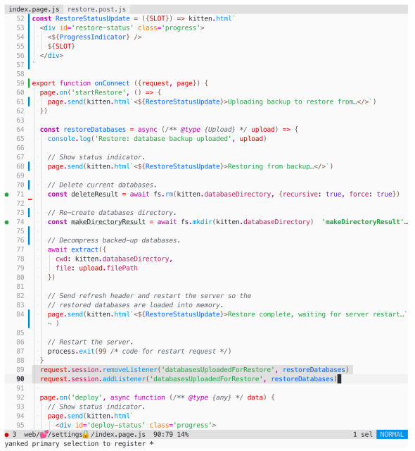 Code listing (detail) of index.page.js in Helix Editor:

const RestoreStatusUpdate = ({SLOT}) => kitten.html`
  <div id='restore-status' class='progress'>
    <${ProgressIndicator} />
    ${SLOT}
  </div>
`

export function onConnect ({request, page}) {
  page.on('startRestore', () => {
    page.send(kitten.html`<${RestoreStatusUpdate}>Uploading backup to restore from…</>`)
  })

  const restoreDatabases = async (/** @type {Upload} */ upload) => {
    console.log('Restore: database backup uploaded', upload)

    // Show status indicator.
    page.send(kitten.html`<${RestoreStatusUpdate}>Restoring from backup…</>`)

    // Delete current databases.
    const deleteResult = await fs.rm(kitten.databaseDirectory, {recursive: true, force: true})

    // Re-create databases directory.
    const makeDirectoryResult = await fs.mkdir(kitten.databaseDirectory)
  
    // Decompress backed-up databases.
    await extract({
      cwd: kitten.databaseDirectory,
      file: upload.filePath
    })

    // Send refresh header and restart the server so the
    // restored databases are loaded into memory.
    page.send(kitten.html`<${RestoreStatusUpdate}>Restore complete, waiting for server restart…`)

    // Restart the server.
    process.exit(99 /* code for restart request */)
  }
  request.session.removeListener('databasesUploadedForRestore', restoreDatabases)
  request.session.addListener('databasesUploadedForRestore', restoreDatabases)
 