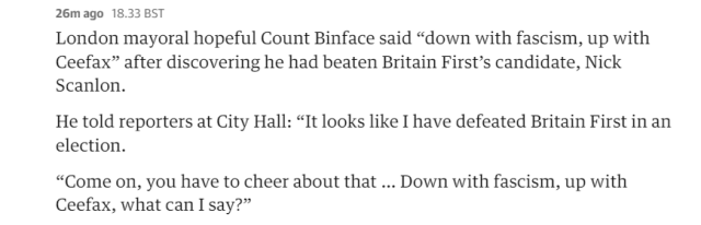 26m ago 18.33 BST 
 London mayoral hopeful Count Binface said "down with fascism, up with 
 Ceefax" after discovering he had beaten Britain First's candidate, Nick 
 Scanlon. 
 He told reporters at City Hall: "It looks like I have defeated Britain First in an 
 election. 
 "Come on, you have to cheer about that ... Down with fascism, up with 
 Ceefax, what can I say?"
