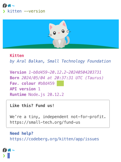 Screenshot of output of the kitten --version command in terminal:

Illustration of minimalist grey kitten sitting on a green hill in front of a blue sky.

Kitten
   by Aral Balkan, Small Technology Foundation

 Version 1-b8d459-20.12.2-20240504203731
 Born 2024/05/04 at 20:37:31 UTC (Taurus)
 Fav. colour #b8d459 [colour swatch]
 API version 1
 Runtime Node.js 20.12.2
 
 Like this? Fund us! 
 
We’re a tiny, independent not-for-profit.
https://small-tech.org/fund-us

Need help?   https://codeberg.org/kitten/app/issues
