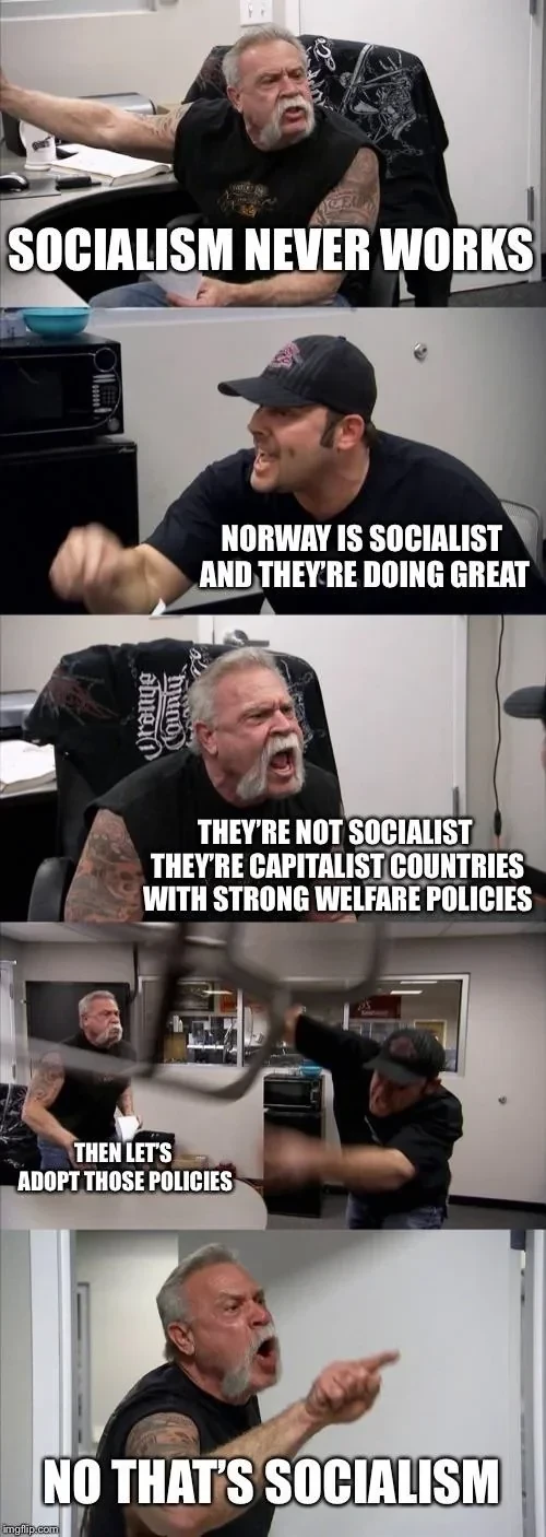 Two men arguing.

The old man says,
SOCIALISM NEVER WORKS

The young man says,
NORWAY IS SOCIALIST AND THEY'RE DOING GREAT

Old man,
THEY'RE NOT SOCIALIST THEY'RE CAPITALIST COUNTRIES WITH STRONG WELFARE POLICIES

Young man,
THEN LET'S ADOPT THOSE POLICIES

Old man,
NO THAT'S SOCIALISM