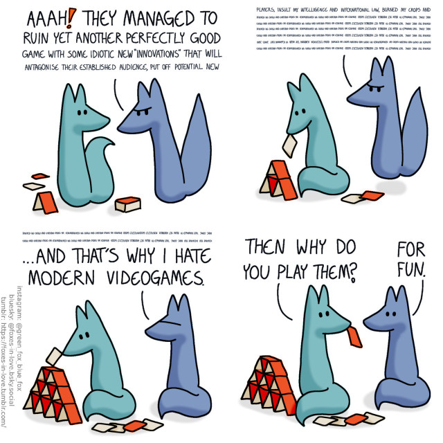 A comic of two foxes, one of whom is blue, the other is green. In this one, Green is just about to start building a card house as Blue comes in, looking angry. Bblue: Aaah! They managed tou rin yet another perfectly good game with some idiotic new "innovation" that will...  Blue's complaint goes on, trailing off into an indecipherable wall of text, as Green calmly continues building his card house. By the time Blue is done, Green is working on the forth level of the card house. Blue: ...And that's why I hate modern videogames.  Green turns away from his card house to look at Blue, one card still dangling from his teeth. The foxes look at each other. Green: Then why do you play them? Blue: For fun.