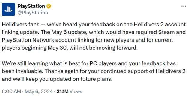 Helldivers fans -- we’ve heard your feedback on the Helldivers 2 account linking update. The May 6 update, which would have required Steam and PlayStation Network account linking for new players and for current players beginning May 30, will not be moving forward.

We’re still learning what is best for PC players and your feedback has been invaluable. Thanks again for your continued support of Helldivers 2 and we’ll keep you updated on future plans.