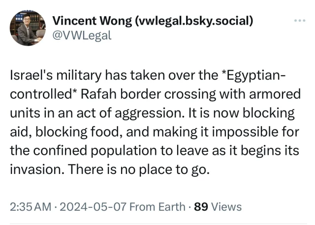 Vincent Wong (vwlegal.bsky.social)
@VWLegal
Israel's military has taken over the *Egyptian-
controlled* Rafah border crossing with armored
units in an act of aggression. It is now blocking
aid, blocking food, and making it impossible for
the confined population to leave as it begins its
invasion. There is no place to go.
2:35 AM • 2024-05-07 From Earth • 89 Views
