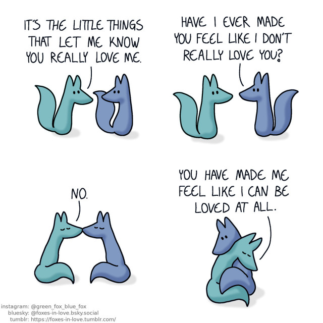 A comic of two foxes, one of whom is blue, the other is green. In this one, Blue and Green are walking, Green looks ahead as he talks, while Blue turns his head to look at him. Green: It's the little things that let me know you really love me.  Blue halts, turning towards Green. Blue: Have I ever made you feel like I don't really love you?  Blue and Green kiss. Green: No.  The foxes wrap around each other for a hug. Green: You have made me feel like I can be loved at all.
