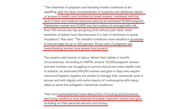 Text from article:
“The treatment of pregnant and lactating women continues to be appalling, with the direct bombardment of hospitals and deliberate denial of access to health care facilities by Israeli snipers, combined with the lack of beds and medical resources placing an estimated 50,000 pregnant Palestinian women and 20,000 new-born babies at unimaginable risk. Over 183 women per day are giving birth without pain relief, while hundreds of babies have died because of a lack of electricity to power incubators,” they said. “The dreadful conditions have resulted in increases in miscarriages by up to 300 percent. 95 per cent of pregnant and breastfeeding women face severe food poverty”.

The experts said women in labour deliver their babies in horrific circumstances. According to UNFPA, around 155,000 pregnant women and new mothers are struggling to survive and access basic health care. In addition, an estimated 690,000 women and girls in Gaza who require menstrual hygiene supplies are unable to manage their menstrual cycle in privacy and with dignity with some reports of contraceptive pills being taken to avoid the unhygienic menstrual conditions.

They said unprecedented mass destruction of housing and precarious tent living conditions have disproportionately impacted women and girls, including on their personal security and privacy.