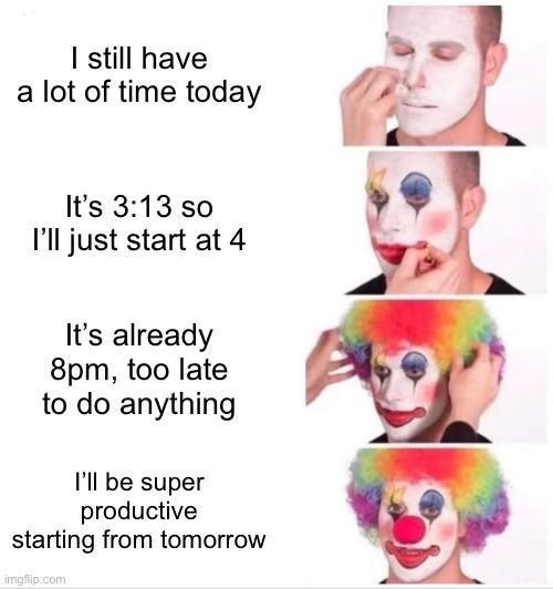 A four-panel meme featuring a series of photos that show a man progressively applying clown makeup. Each panel is paired with text that humorously outlines a common pattern of procrastination:

1. First Panel: The man is shown beginning to apply a white face mask, with the text, "I still have a lot of time today."
2. Second Panel: The makeup application progresses with more detail added, and the text reads, "It's 3:13 so I’ll just start at 4."
3. Third Panel: The clown makeup is nearly complete, with colorful features, and the text says, "It’s already 8pm, too late to do anything."
4. Fourth Panel: The clown makeup is fully applied, featuring bright colors and a classic clown look, accompanied by the text, "I’ll be super productive starting from tomorrow."

The meme uses the process of putting on clown makeup as a metaphor for the way people often fool themselves about their productivity, especially when they keep postponing tasks.