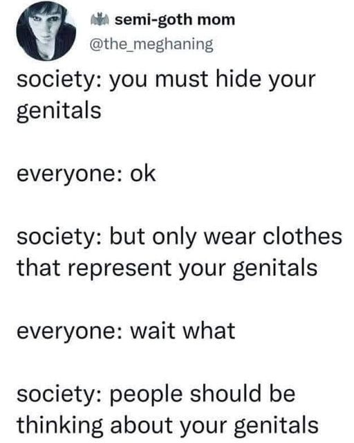 semi-goth mom 
@the_meghaning 

society: you must hide your genitals 

everyone: ok 

society: but only wear clothes that represent your genitals 

everyone: wait what 

society: people should be thinking about your genitals 