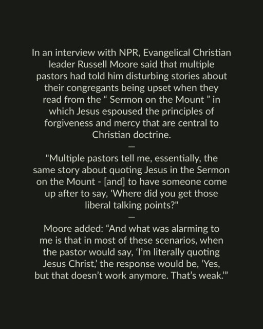 In an interview with NPR, Evangelical Christian leader Russell Moore said that multiple pastors had told him disturbing stories about their congregants being upset when they read from the “Sermon on the Mount ” in which Jesus espoused the principles of forgiveness and mercy that are central to Christian doctrine. 

"Multiple pastors tell me, essentially, the same story about quoting Jesus in the Sermon on the Mount - [and] to have someone come up after to say, 'Where did you get those liberal talking points?"

Moore added: “And what was alarming to me is that in most of these scenarios, when the pastor would say, ‘I'm literally quoting Jesus Christ, the response would be, ‘Yes, but that doesn’t work anymore. That’s weak.” 