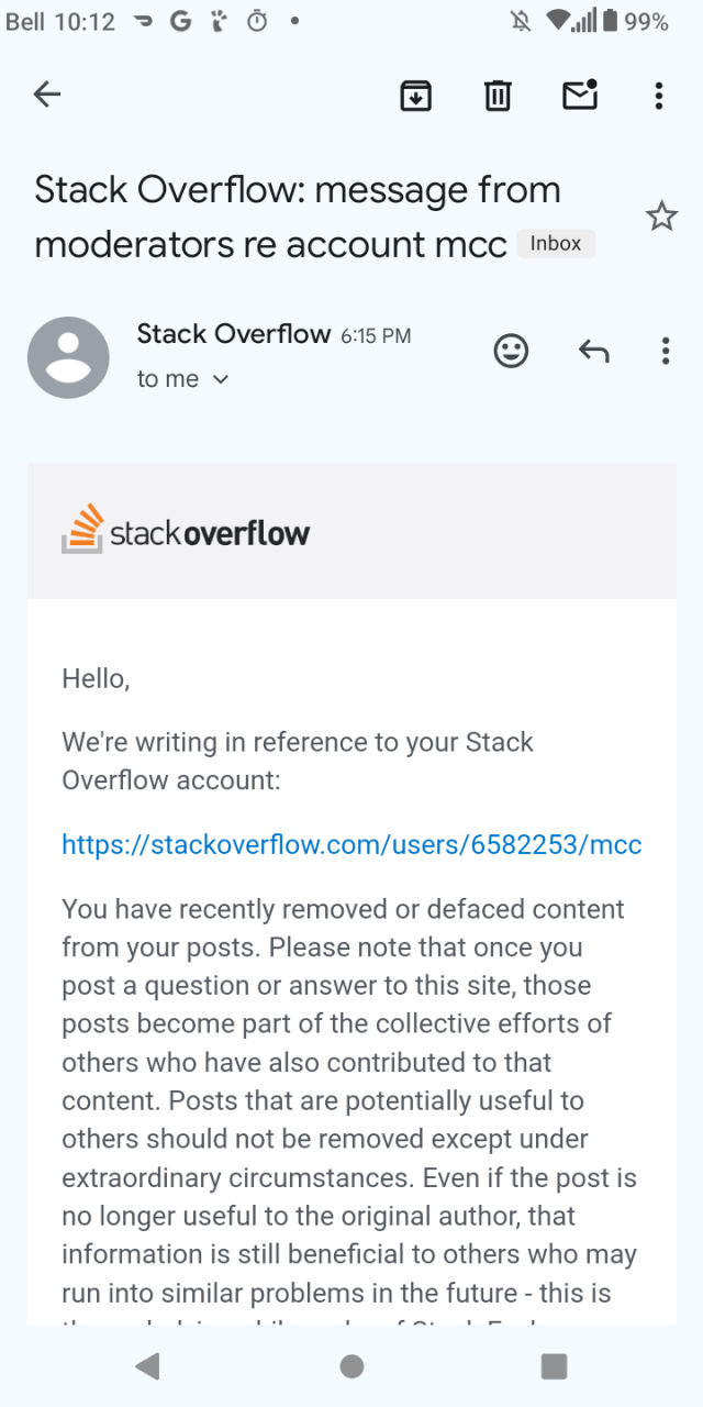 Hello,

We're writing in reference to your Stack Overflow account:

https://stackoverflow.com/users/6582253/mcc

You have recently removed or defaced content from your posts. Please note that once you post a question or answer to this site, those posts become part of the collective efforts of others who have also contributed to that content. Posts that are potentially useful to others should not be removed except under extraordinary circumstances. Even if the post is no longer useful to the original author, that information is still beneficial to others who may run into similar problems in the future - this is the underlying philosophy of Stack Exchange.

