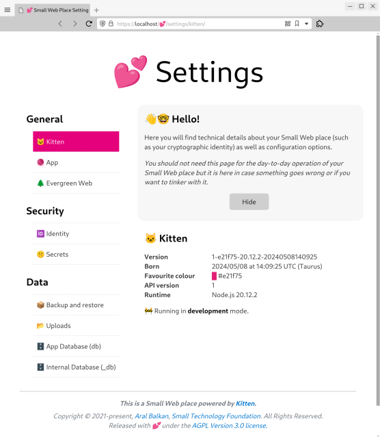 Screenshot of Kitten’s Settings page running at https://localhost/💕/settings/kitten in a web browser.

Title: 💕 Settings

Navigation:

General (section)
🐱 Kitten (selected)
🧶 App
🌲 Evergreen Web

Security (section)
🆔 Identity
🤫 Secrets

Data (section)

Data
📦 Backup and restore
📂 Uploads
🗄️ App Database (db)
🗄️ Internal Database (_db)

Main section has a welcome message with a Hide button:

‘👋🤓 Hello!
Here you will find technical details about your Small Web place (such as your cryptographic identity) as well as configuration options.

You should not need this page for the day-to-day operation of your Small Web place but it is here in case something goes wrong or if you want to tinker with it.’

Under that is the Kitten section:

🐱 Kitten
Version: 1-e21f75-20.12.2-20240508140925
Born: 2024/05/08 at 14:09:25 UTC (Taurus)
Favourite colour: #e21f75 ( a bright pink)
API version: 1
Runtime: Node.js 20.12.2

🚧 Running in development mode.