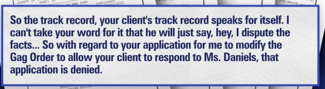 Quote from the court transcript:

JUSTICE MERCHAN: 
"So the track record, your client's track record speaks for itself. I cant take your word for it that he will just say, hey, I dispute the facts... So with regard to your application for me to modify the Gag Order to allow your client to respond to Ms. Daniels, that application is denied.
